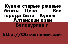 Куплю старые ржавые болты › Цена ­ 149 - Все города Авто » Куплю   . Алтайский край,Белокуриха г.